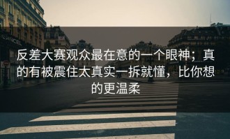反差大赛观众最在意的一个眼神；真的有被震住太真实一拆就懂，比你想的更温柔
