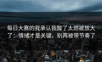 每日大赛的我承认我酸了太燃被放大了：情绪才是关键，别再被带节奏了