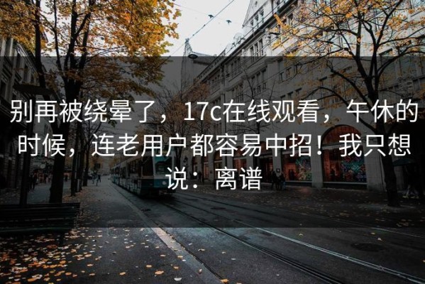 别再被绕晕了，17c在线观看，午休的时候，连老用户都容易中招！我只想说：离谱
