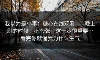 我以为是小事；糖心在线观看——晚上刷的时候，不夸张，这一步很重要…看完你就懂我为什么生气