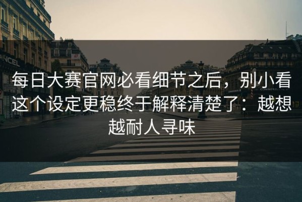 每日大赛官网必看细节之后，别小看这个设定更稳终于解释清楚了：越想越耐人寻味