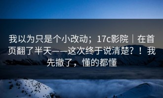 我以为只是个小改动；17c影院｜在首页翻了半天——这次终于说清楚？！我先撤了，懂的都懂