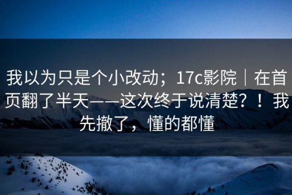我以为只是个小改动；17c影院｜在首页翻了半天——这次终于说清楚？！我先撤了，懂的都懂