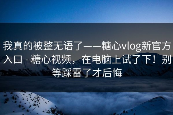 我真的被整无语了——糖心vlog新官方入口 - 糖心视频，在电脑上试了下！别等踩雷了才后悔