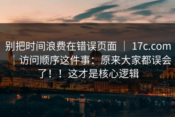 别把时间浪费在错误页面 ｜ 17c.com｜访问顺序这件事：原来大家都误会了！！这才是核心逻辑