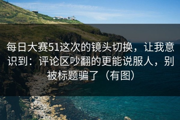 每日大赛51这次的镜头切换，让我意识到：评论区吵翻的更能说服人，别被标题骗了（有图）