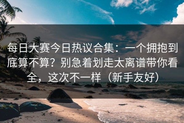每日大赛今日热议合集：一个拥抱到底算不算？别急着划走太离谱带你看全，这次不一样（新手友好）