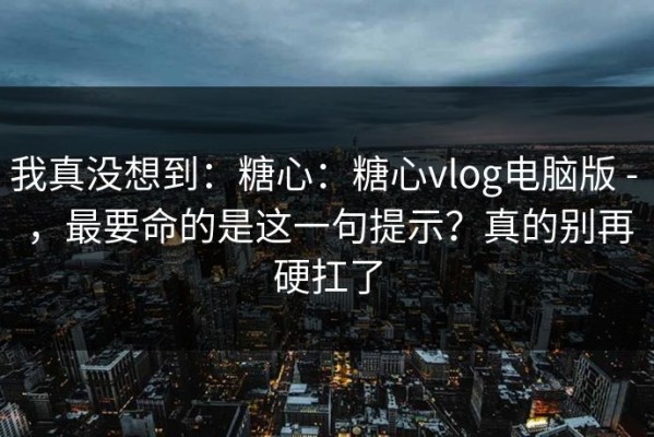 我真没想到：糖心：糖心vlog电脑版 - ，最要命的是这一句提示？真的别再硬扛了