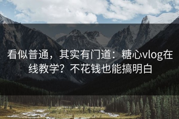 看似普通，其实有门道：糖心vlog在线教学？不花钱也能搞明白