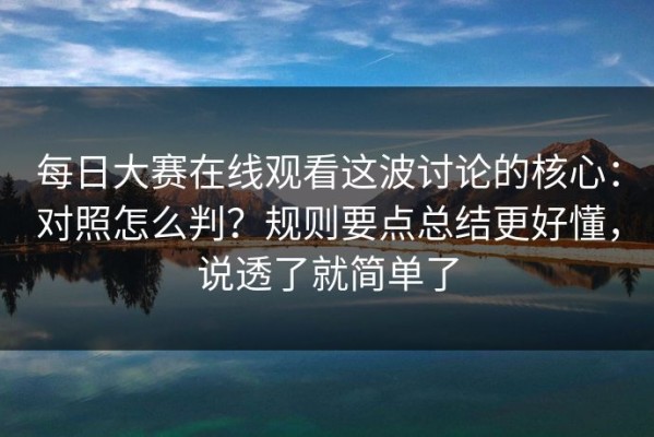 每日大赛在线观看这波讨论的核心：对照怎么判？规则要点总结更好懂，说透了就简单了