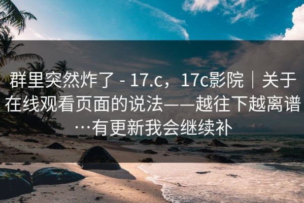 群里突然炸了 - 17.c，17c影院｜关于在线观看页面的说法——越往下越离谱…有更新我会继续补