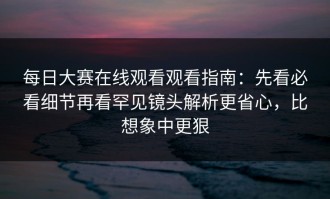 每日大赛在线观看观看指南：先看必看细节再看罕见镜头解析更省心，比想象中更狠
