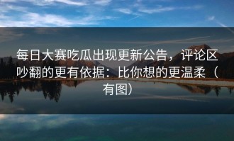 每日大赛吃瓜出现更新公告，评论区吵翻的更有依据：比你想的更温柔（有图）