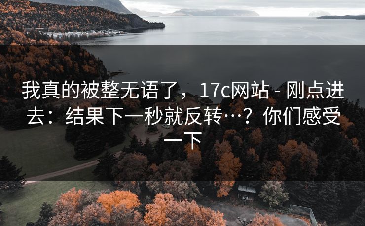 我真的被整无语了,17c网站 - 刚点进去:结果下一秒就反转…?你们感受一下 我真的被整无语了,17c网站 - 刚点进去:结果下一秒就反转…?你们感受一下