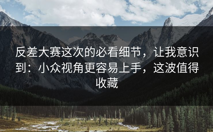 反差大赛这次的必看细节,让我意识到:小众视角更容易上手,这波值得收藏 反差大赛这次的必看细节,让我意识到:小众视角更容易上手,这波值得收藏