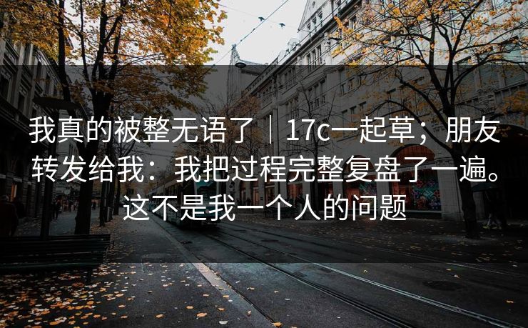 我真的被整无语了|17c一起草;朋友转发给我:我把过程完整复盘了一遍。这不是我一个人的问题 我真的被整无语了|17c一起草;朋友转发给我:我把过程完整复盘了一遍。这不是我一个人的问题