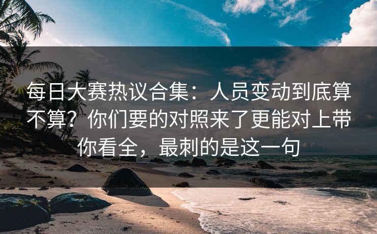 每日大赛热议合集：人员变动到底算不算？你们要的对照来了更能对上带你看全，最刺的是这一句