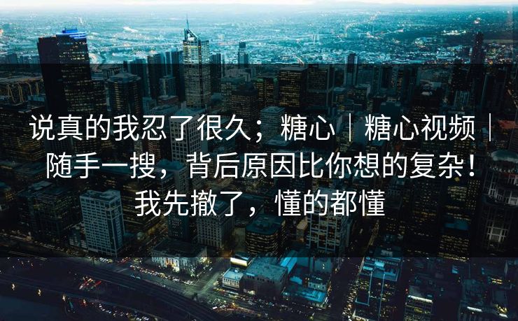 说真的我忍了很久;糖心|糖心视频|随手一搜,背后原因比你想的复杂!我先撤了,懂的都懂 说真的我忍了很久;糖心|糖心视频|随手一搜,背后原因比你想的复杂!我先撤了,懂的都懂
