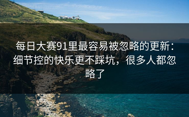 每日大赛91里最容易被忽略的更新:细节控的快乐更不踩坑,很多人都忽略了 每日大赛91里最容易被忽略的更新:细节控的快乐更不踩坑,很多人都忽略了