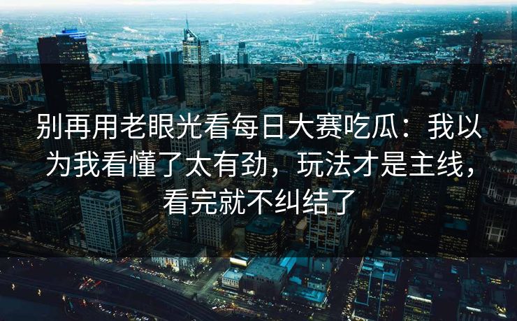 别再用老眼光看每日大赛吃瓜：我以为我看懂了太有劲，玩法才是主线，看完就不纠结了