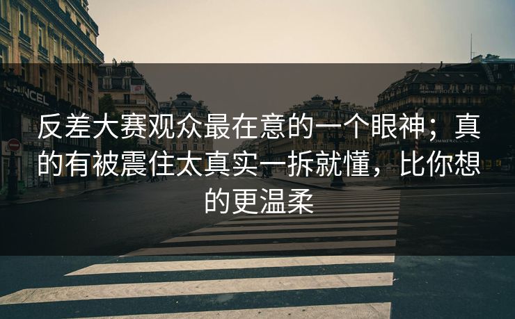 反差大赛观众最在意的一个眼神；真的有被震住太真实一拆就懂，比你想的更温柔