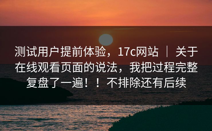 测试用户提前体验,17c网站 | 关于在线观看页面的说法,我把过程完整复盘了一遍!!不排除还有后续 测试用户提前体验,17c网站 | 关于在线观看页面的说法,我把过程完整复盘了一遍!!不排除还有后续