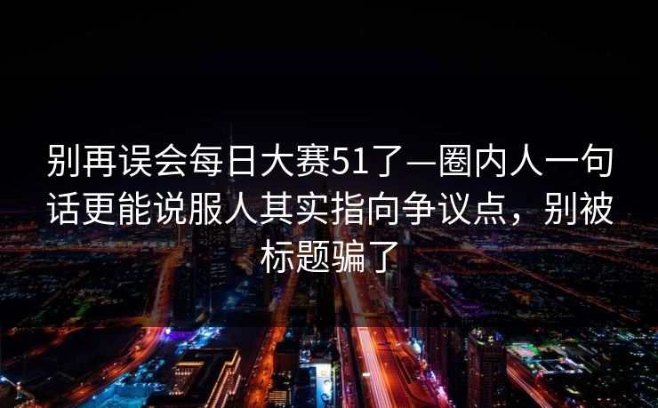 别再误会每日大赛51了—圈内人一句话更能说服人其实指向争议点,别被标题骗了 别再误会每日大赛51了—圈内人一句话更能说服人其实指向争议点,别被标题骗了
