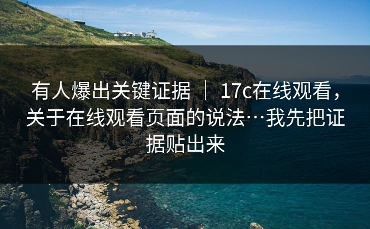 有人爆出关键证据 ｜ 17c在线观看，关于在线观看页面的说法…我先把证据贴出来