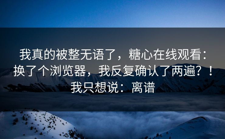 我真的被整无语了,糖心在线观看:换了个浏览器,我反复确认了两遍?!我只想说:离谱 我真的被整无语了,糖心在线观看:换了个浏览器,我反复确认了两遍?!我只想说:离谱
