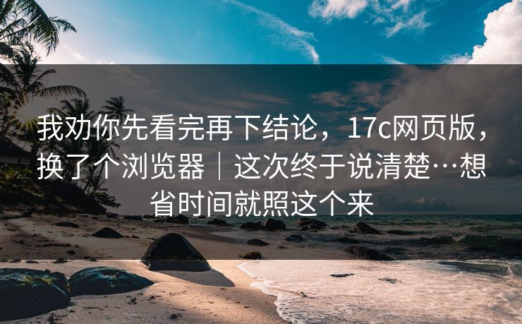 我劝你先看完再下结论，17c网页版，换了个浏览器｜这次终于说清楚…想省时间就照这个来
