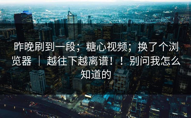 昨晚刷到一段；糖心视频；换了个浏览器 ｜ 越往下越离谱！！别问我怎么知道的
