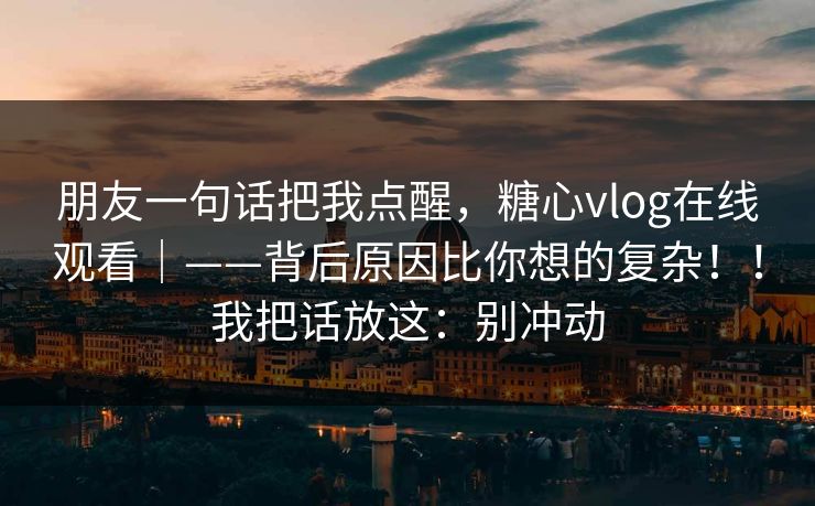 朋友一句话把我点醒,糖心vlog在线观看|——背后原因比你想的复杂!!我把话放这:别冲动 朋友一句话把我点醒,糖心vlog在线观看|——背后原因比你想的复杂!!我把话放这:别冲动