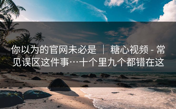 你以为的官网未必是 | 糖心视频 - 常见误区这件事…十个里九个都错在这 你以为的官网未必是 | 糖心视频 - 常见误区这件事…十个里九个都错在这