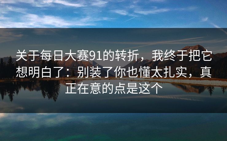 关于每日大赛91的转折,我终于把它想明白了:别装了你也懂太扎实,真正在意的点是这个 关于每日大赛91的转折,我终于把它想明白了:别装了你也懂太扎实,真正在意的点是这个
