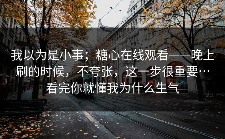 我以为是小事;糖心在线观看——晚上刷的时候,不夸张,这一步很重要…看完你就懂我为什么生气 我以为是小事;糖心在线观看——晚上刷的时候,不夸张,这一步很重要…看完你就懂我为什么生气